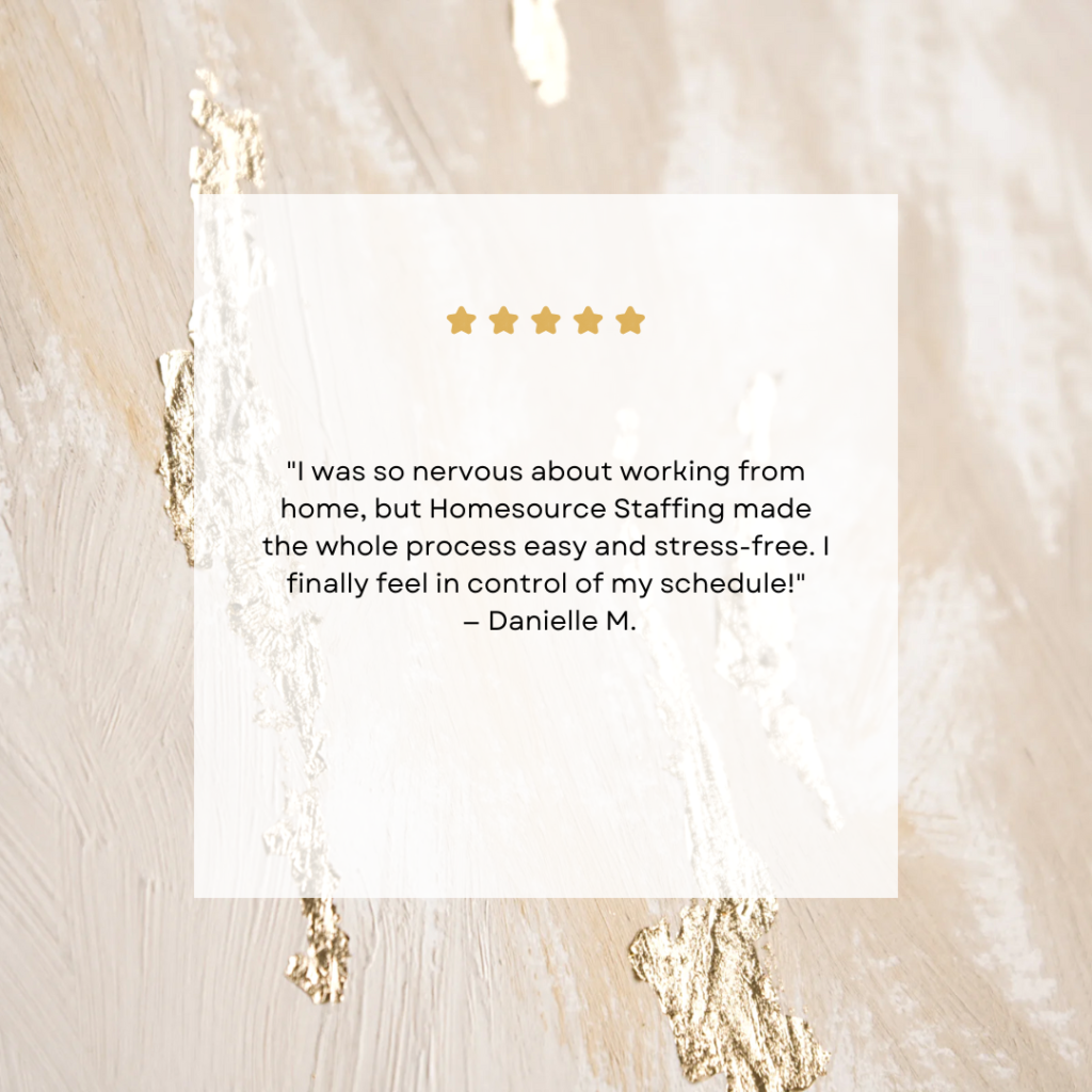 I was so nervous about working from home, but Homesource made the whole process easy and stress-free. I finally feel in control of my schedule! — Danielle M. I was so nervous about working from home, but Homesource made the whole process easy and stress-free. I finally feel in control of my schedule! — Danielle M.